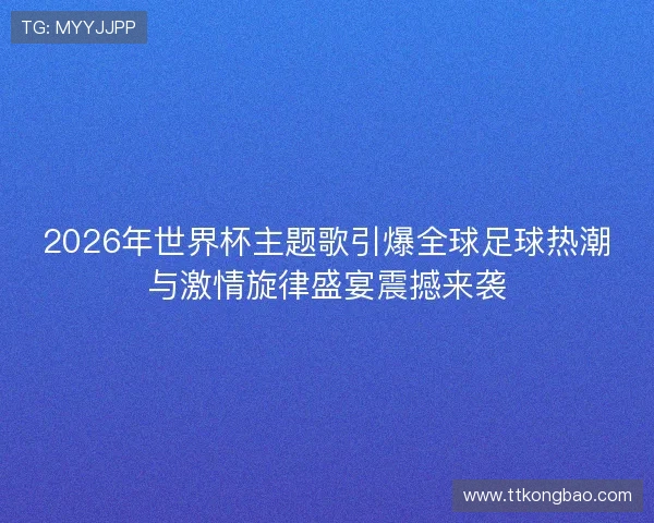 2026年世界杯主题歌引爆全球足球热潮与激情旋律盛宴震撼来袭